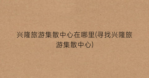 兴隆旅游集散中心在哪里(寻找兴隆旅游集散中心)
