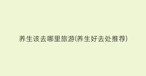 养生该去哪里旅游(养生好去处推荐)