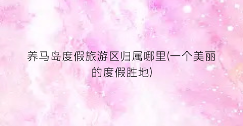 养马岛度假旅游区归属哪里(一个美丽的度假胜地)
