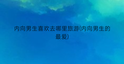 内向男生喜欢去哪里旅游(内向男生的最爱)