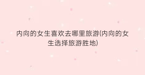 内向的女生喜欢去哪里旅游(内向的女生选择旅游胜地)