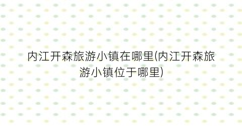 内江开森旅游小镇在哪里(内江开森旅游小镇位于哪里)