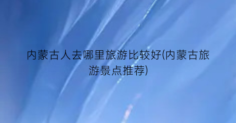 内蒙古人去哪里旅游比较好(内蒙古旅游景点推荐)