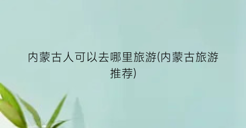 内蒙古人可以去哪里旅游(内蒙古旅游推荐)