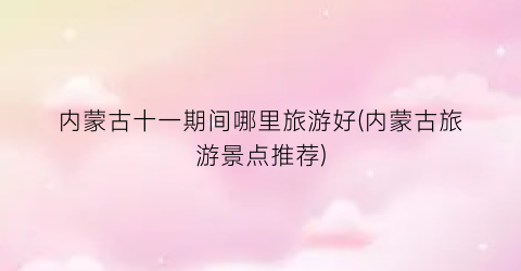 内蒙古十一期间哪里旅游好(内蒙古旅游景点推荐)