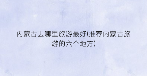 内蒙古去哪里旅游最好(推荐内蒙古旅游的六个地方)