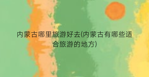 内蒙古哪里旅游好去(内蒙古有哪些适合旅游的地方)