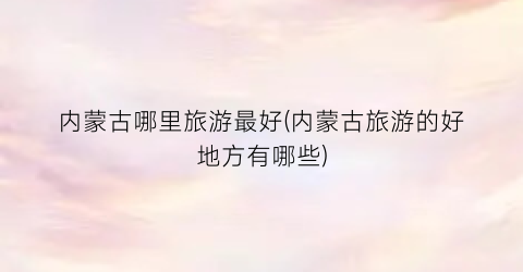 内蒙古哪里旅游最好(内蒙古旅游的好地方有哪些)