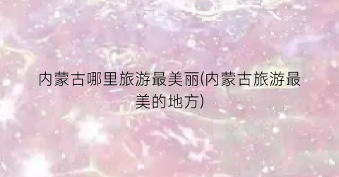 内蒙古哪里旅游最美丽(内蒙古旅游最美的地方)