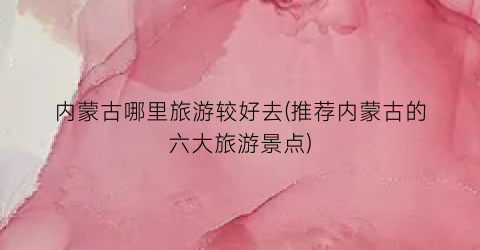 内蒙古哪里旅游较好去(推荐内蒙古的六大旅游景点)