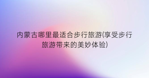 内蒙古哪里最适合步行旅游(享受步行旅游带来的美妙体验)
