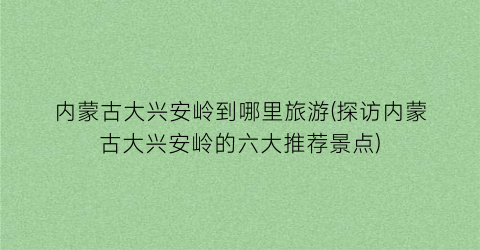 内蒙古大兴安岭到哪里旅游(探访内蒙古大兴安岭的六大推荐景点)