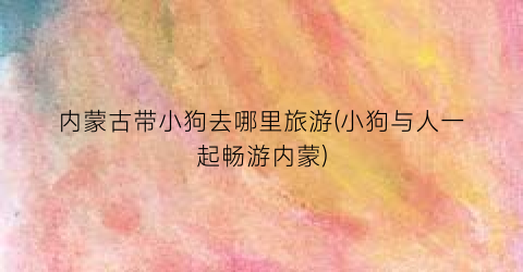 内蒙古带小狗去哪里旅游(小狗与人一起畅游内蒙)