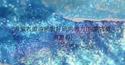 内蒙古旅游哪里好玩的地方(内蒙古旅游推荐)
