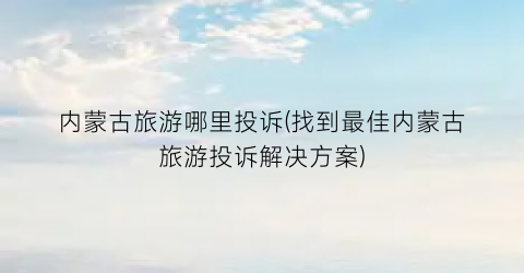 内蒙古旅游哪里投诉(找到最佳内蒙古旅游投诉解决方案)
