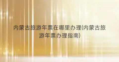 内蒙古旅游年票在哪里办理(内蒙古旅游年票办理指南)