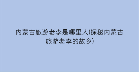 内蒙古旅游老李是哪里人(探秘内蒙古旅游老李的故乡)