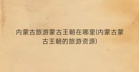 内蒙古旅游蒙古王朝在哪里(内蒙古蒙古王朝的旅游资源)