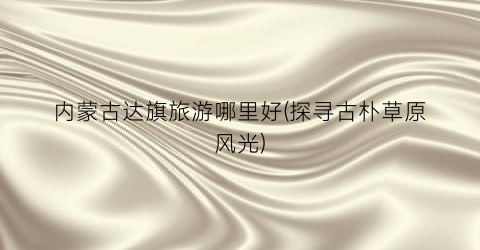 内蒙古达旗旅游哪里好(探寻古朴草原风光)