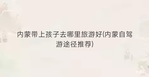 内蒙带上孩子去哪里旅游好(内蒙自驾游途径推荐)