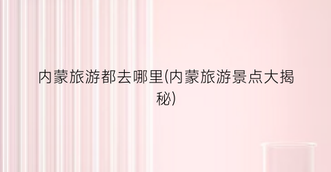 内蒙旅游都去哪里(内蒙旅游景点大揭秘)