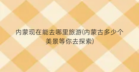 内蒙现在能去哪里旅游(内蒙古多少个美景等你去探索)