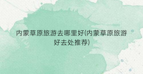 内蒙草原旅游去哪里好(内蒙草原旅游好去处推荐)