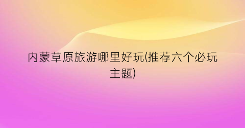 内蒙草原旅游哪里好玩(推荐六个必玩主题)