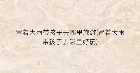 冒着大雨带孩子去哪里旅游(冒着大雨带孩子去哪里好玩)