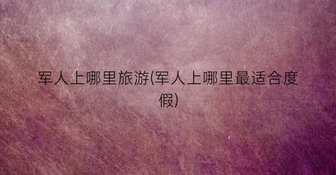 军人上哪里旅游(军人上哪里最适合度假)