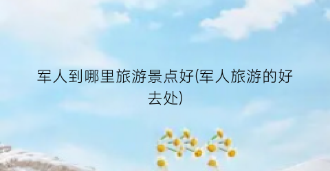 军人到哪里旅游景点好(军人旅游的好去处)