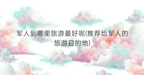 军人到哪里旅游最好呢(推荐给军人的旅游目的地)