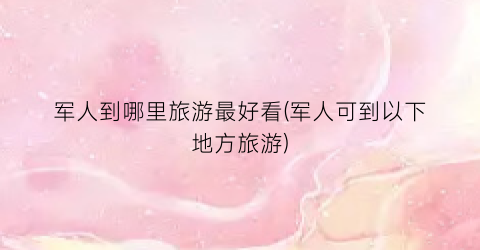 军人到哪里旅游最好看(军人可到以下地方旅游)