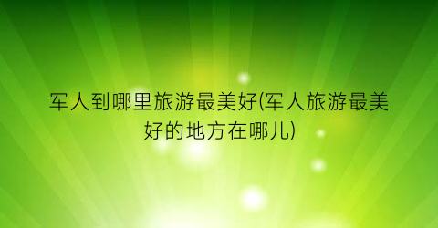 军人到哪里旅游最美好(军人旅游最美好的地方在哪儿)