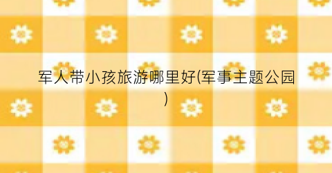 军人带小孩旅游哪里好(军事主题公园)