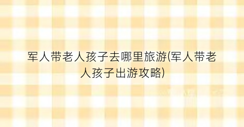 军人带老人孩子去哪里旅游(军人带老人孩子出游攻略)