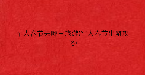 军人春节去哪里旅游(军人春节出游攻略)