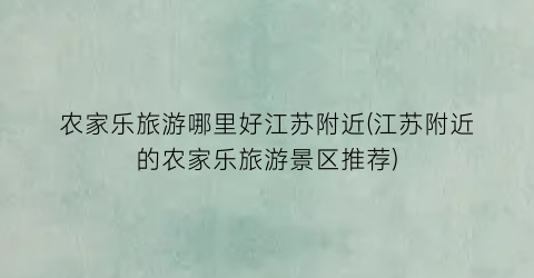 农家乐旅游哪里好江苏附近(江苏附近的农家乐旅游景区推荐)