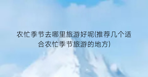 农忙季节去哪里旅游好呢(推荐几个适合农忙季节旅游的地方)