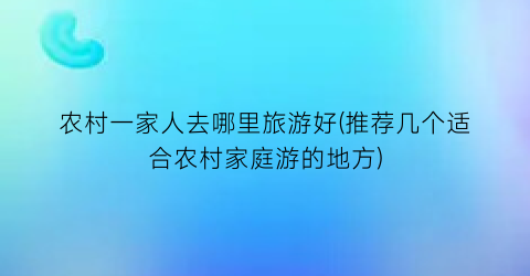 农村一家人去哪里旅游好(推荐几个适合农村家庭游的地方)