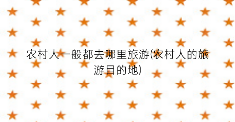 农村人一般都去哪里旅游(农村人的旅游目的地)