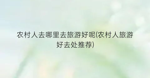 农村人去哪里去旅游好呢(农村人旅游好去处推荐)