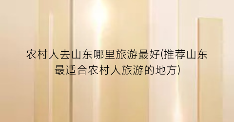 农村人去山东哪里旅游最好(推荐山东最适合农村人旅游的地方)
