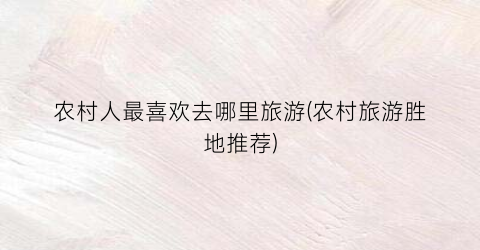 农村人最喜欢去哪里旅游(农村旅游胜地推荐)