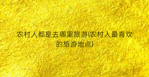 农村人都是去哪里旅游(农村人最喜欢的旅游地点)