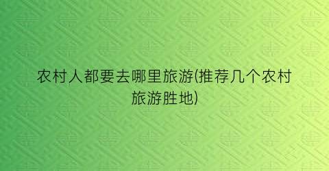 农村人都要去哪里旅游(推荐几个农村旅游胜地)
