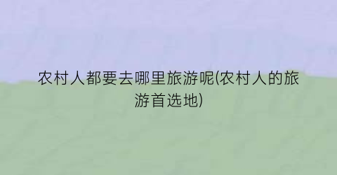 农村人都要去哪里旅游呢(农村人的旅游首选地)