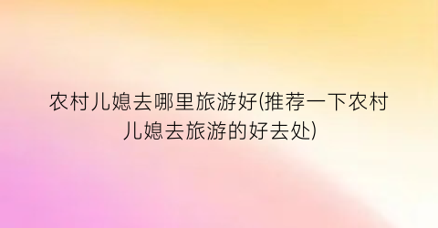 农村儿媳去哪里旅游好(推荐一下农村儿媳去旅游的好去处)