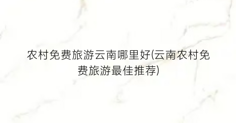 农村免费旅游云南哪里好(云南农村免费旅游最佳推荐)