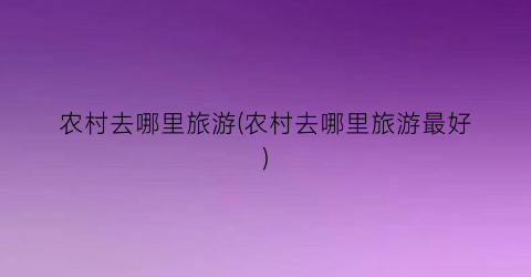 农村去哪里旅游(农村去哪里旅游最好)